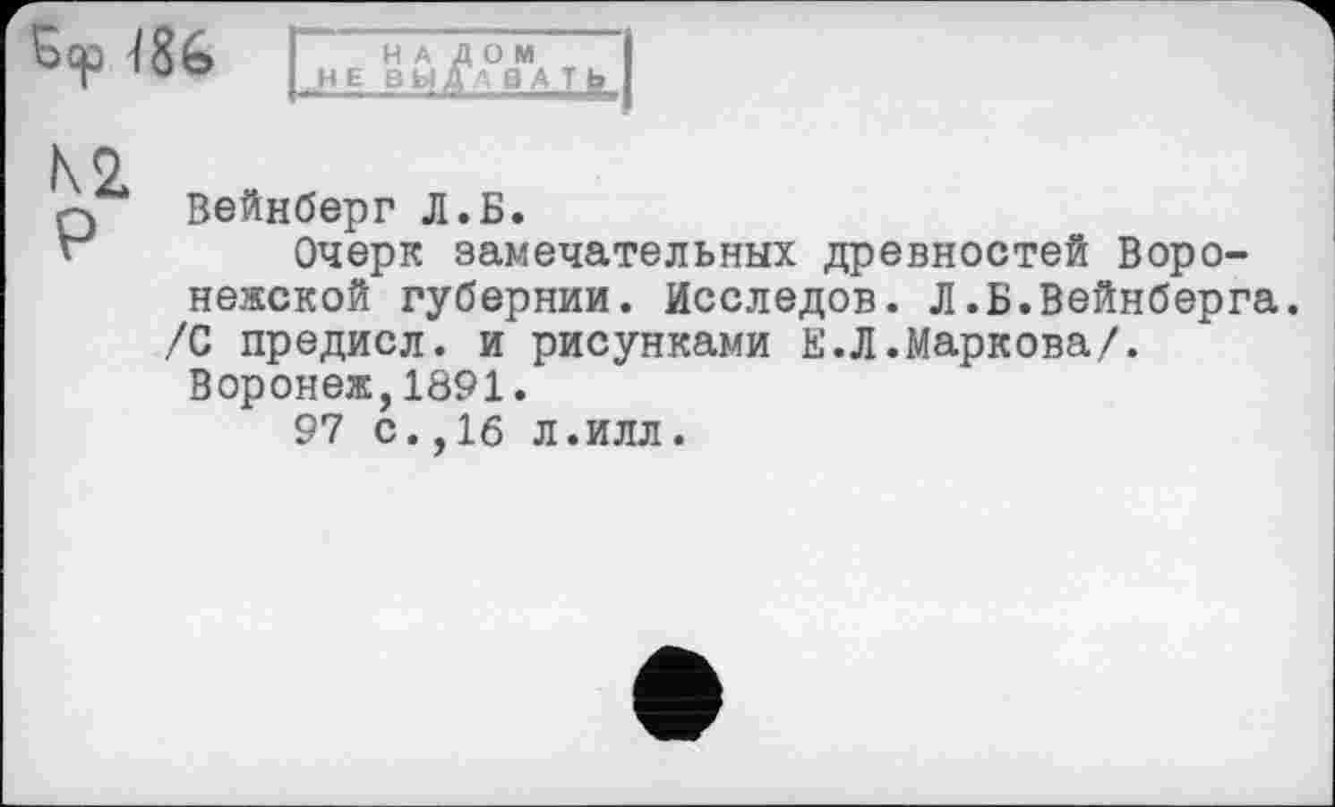 ﻿Вер
H A
H E D Ы
\o
0 Вейнберг Л.Б.
Очерк замечательных древностей Воронежской губернии. Исследов. Л.Б.Вейнберга. /С предисл. и рисунками Е.Л.Маркова/.
Воронеж,1891.
97 с.,16 л.илл.